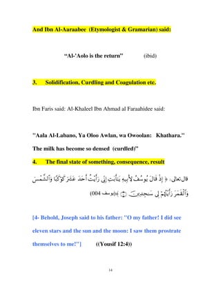 And Ibn Al-Aaraabee (Etymologist & Gramarian) said:

“Al-'Aolo is the return”

3.

(ibid)

Solidification, Curdling and Coagulation etc.

Ibn Faris said: Al-Khaleel Ibn Ahmad al Faraahidee said:

"Aala Al-Labano, Ya Oloo Awlan, wa Owoolan: Khathara."
The milk has become so densed (curdled)”
4.

The final state of something, consequence, result

}§ôϑ¤±9$#uρ $Y6x.öθx. uŽ|³tã y‰tnr& àM÷ƒr&u‘ ’ÎoΤÎ) ÏMt/r'≈tƒ Ïµ‹Î/L{ ß#ß™θãƒ tΑ$s% øŒÎ) ® d
(004

‫ ∪⊆∩ 〈)ی‬šÏ‰Éf≈y™ ’Í< öΝåκçJ÷ƒr&u‘ tyϑs)ø9$#uρ

[4- Behold, Joseph said to his father: "O my father! I did see
eleven stars and the sun and the moon: I saw them prostrate
themselves to me!"]

((Yousif 12:4))

14

 