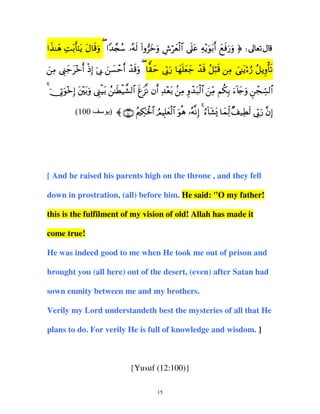 x y Ï tr t t s u Y £ ß ç s ( ” y u Ä ö y ø$ nt Ï ÷u tr y s u u
#‹≈δ M/'≈ƒ Α$%ρ ( #‰∨™ …µ9 #ρzρ ¸è9# ’?ã µƒθ/& ìù‘ρ ® d
Β ©__z& Œ) ’1 ¡m& ‰%ρ ( $)m ’1‘ $γ=è_ ‰% ≅6% Β ‘≈ƒ™‘ ≅ƒρ'?
z Ï Íy t÷ r ø Î þ Î z | ô r ô su y y
nÎ u y n y y ô s ã ö s Ï } t ö â ã Í ù s
4 þ†ÎAuθ÷zÎ) t÷t/uρ ©Í_ø‹t/ ß≈sÜø‹¤±9$# søt“Ρ βr& Ï‰÷èt/ .ÏΒ Íρô‰t7ø9$# zÏiΒ Νä3Î/ u™!%y`uρ ÇôfÅb¡9$#
(100

‫ ∪⊃⊃⊇∩ 〈 )ی‬ãΛÅ3ptø:$# ÞΟŠÎ=yèø9$# uθèδ …çµΡÎ) 4 â™!$t±o„ $yϑÏj9 ×#‹ÏÜs9 ’În1u‘ ¨βÎ)

[ And he raised his parents high on the throne , and they fell
down in prostration, (all) before him. He said: "O my father!
this is the fulfilment of my vision of old! Allah has made it
come true!
He was indeed good to me when He took me out of prison and
brought you (all here) out of the desert, (even) after Satan had
sown enmity between me and my brothers.
Verily my Lord understandeth best the mysteries of all that He
plans to do. For verily He is full of knowledge and wisdom. ]

{Yusuf (12:100)}
15

 