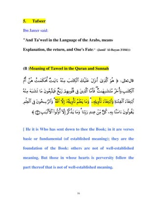 5.

Tafseer

Ibn Jareer said:
"And Ta'weel in the Language of the Arabs, means
Explanation, the return, and One's Fate."

(Jamii' Al-Bayan 3/184)))

(B )Meaning of Taweel in the Quran and Sunnah
‘Πé& £èδ ìM≈yϑs3øt’Χ ×M≈tƒ#u™ çµ÷ΖÏΒ |=≈tGÅ3ø9$# y7ø‹n=tã tΑt“Ρr& ü“Ï%©!$# uθèδ ® d
çµ÷ΖÏΒ tµt7≈t±s? $tΒ tβθãèÎ6®KuŠsù Ô ÷ƒy— óΟÎγÎ/θè=è% ’Îû tÏ%©!$# $¨Βr'sù ( ×M≈yγÎ7≈t±tFãΒ ãyzé&uρ É=≈tGÅ3ø9$#
É ùÏ ø$ Î t ã Å § $u ª $ ž Î ÿ ã s Í ùs ã n÷ t t u Ï Î Í ùs u ! t Ï ö $u Ï u ÷ ø$ u !t Ï ö $
Ο=è9# ’û βθ‚™≡9#ρ 3 !# ω) …&#ƒρ'? Ν=èƒ $Βρ 3 &#ƒρ'? ™$óG/#ρ πΖGÏ 9# ™$óG/#
〈 ∩∠∪ É=≈t6ø9F{$# (#θä9'ρé& HωÎ) ã©.¤‹tƒ $tΒuρ 3 $uΖÎn/u‘ Ï‰ΖÏã ôÏiΒ @≅ä. ÏµÎ/ $¨ΖtΒ#u™ tβθä9θà)tƒ

[ He it is Who has sent down to thee the Book; in it are verses
basic or fundamental (of established meaning); they are the
foundation of the Book: others are not of well-established
meaning. But those in whose hearts is perversity follow the
part thereof that is not of well-established meaning.

16

 