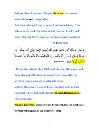Seeking discord, and searching for its ta'weel, but no one
knows its ta'weel except Allah.
And those who are firmly grounded in knowledge say: "We
believe in the Book; the whole of it is from our Lord:" and
none will grasp the Message except men of understanding.]
((Al-Imran 3:7))
βÎ*sù ( óΟä3ΖÏΒ Íö∆F{$# ’Í<'ρé&uρ tΑθß™§9$# (#θãè‹ÏÛr&uρ ©!$# (#θãè‹ÏÛr& (#þθãΨtΒ#u™ tÏ%©!$# $pκš‰r'≈tƒ ® d
×ö y y Ï s Ì Å F $ Ï ö u ø $u « $ Î t ã Ï ÷ è ÷ä ä Î É ß § $u « $ nÎ ç – ã s & ó x
Žz 79≡Œ 4 zψ# Θθ‹9#ρ !$/ βθΖΒσ? ΛΨ. β) Αθ™9#ρ !# ’<) νρŠù ™©« ’û Λã“≈Ζ?
Î ÷ä ô t u s
(059 ‫ء‬

‫ ¸ ∪®∈∩ 〈 )اﻝ‬ξƒρ'? ¡m&ρ
Í ùs ß | ô ru

[ O you who believe! obey Allah, and obey the Messenger, and
those charged with authority among you. If you differ in
anything among yourselves, refer it to Allah
and His Messenger, if you do believe in Allah and the Last
Day: that is best, and most suitable for final determination.]
Ibn Jareer said:
Ahsanu Taweelan, means reward because that is the final state
of what will happen to the believers” (ibid)

17

 