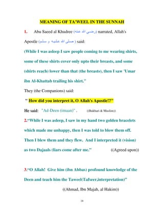 MEANING OF TA'WEEL IN THE SUNNAH
1.

Abu Saeed al Khudree ( ‫ـ‬

Apostle ( ‫ـ ـ ـ و ـ ـ‬

‫ا‬

‫ـ‬

‫ )ر ـ ا‬narrated, Allah's

) said:

(While I was asleep I saw people coming to me wearing shirts,
some of these shirts cover only upto their breasts, and some
(shirts reach) lower than that (the breasts), then I saw 'Umar
ibn Al-Khattab trailing his shirt."
They (the Companions) said:
" How did you interpret it, O Allah's Apostle!?"
He saiid:: "Ad-Deen (imaan)" .
He s a d

((Bukhari & Muslim))

2.“While I was asleep, I saw in my hand two golden bracelets
which made me unhappy, then I was told to blow them off.
Then I blew them and they flew. And I interpreted it (vision)
as two Dajaals (liars come after me.”

((Agreed upon))

3.“O Allah! Give him (ibn Abbas) profound knowledge of the
Deen and teach him the Taweel(Tafseer,interpretation)”
((Ahmad, Ibn Majah, al Hakim))
18

 