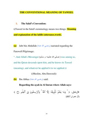 THE CONVENTIONAL MEANING OF TAWEEL

1.

The Salaf's Convention:

((Taweel in the Salaf's terminology means two things: Meaning
and explanation of the lafdh (utterance,word).

(a)

Jabr bin Abdullah ( ‫ـ‬

‫ )ر ـ ا‬narrated regarding the

Farewell Pilgrimage:
“..And Allah's Messenger ( ‫ـ ـ ـ و ـ ـ‬

‫ا‬

‫ـ‬

) was among us,

and the Quran descends upon him, and he knows its Taweel
(meaning), and whatever he applied it to we applied.))
((Muslim, Abu Dawood))
(b)

Ibn Abbas ( ‫ـ‬

‫ )ر ـ ا‬said:

Regarding the ayah in Al Imran where Allah says:
〈 ∩∠∪ ÉΟù=Ïèø9$# ’Îû tβθã‚Å™≡§9$#uρ 3 ª!$# žωÎ) ÿ…ã&s#ƒÍρù's? ãΝn=÷ètƒ $tΒuρ 3 ® d
(007 ‫ان‬

19

‫)ل‬

 