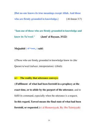 [But no one knows its true meanings except Allah. And those
who are firmly grounded in knowledge.]

{Al-Imran 3:7}

"Iam one of those who are firmly grounded in knowledge and
know its Ta'weel."

(Jami' al Bayaan, 3/122)

Mujaahid ( ‫ ) ر ـ ـ ا‬said:

((Those who are firmly grounded in knowledge know its (the
Quran) ta'weel (tafseer, interpretation) ((ibid))

(c)

The reality that utterance conveys:

((Fulfilment of what had been foretold in a prophecy at the
exact time, or to abide by the purport of the utterance, and to
fulfil its command, especially when the utterance is a request.
In this regard, Taweel means the final state of what had been
foretold, or requested.)) ( al Hamawiyyah, By: Ibn Taimiyyah)

20

 