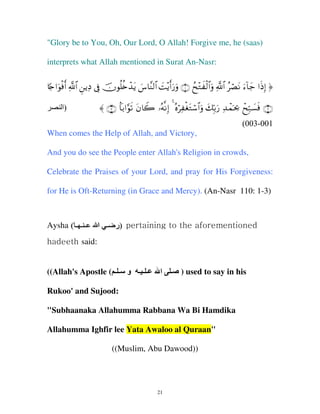 "Glory be to You, Oh, Our Lord, O Allah! Forgive me, he (saas)
interprets what Allah mentioned in Surat An-Nasr:
%[`#uθøùr& «!$# ÇƒÏŠ ’Îû šχθè=ä{ô‰tƒ }¨$¨Ψ9$# |M÷ƒr&u‘uρ ∩⊇∪ ßx÷Gx ø9$#uρ «!$# ãóÁtΡ u™!$y_ #sŒÎ) ®
‫)ا‬

〈 ∩⊂∪ $R/#§θs? tβ%Ÿ2 …çµΡÎ) 4 çνöÏ øótGó™$#uρ y7În/u‘ Ï‰ôϑpt¿2 ôxÎm7|¡sù ∩⊄∪
(003-001

When comes the Help of Allah, and Victory,
And you do see the People enter Allah's Religion in crowds,
Celebrate the Praises of your Lord, and pray for His Forgiveness:
for He is Oft-Returning (in Grace and Mercy). (An-Nasr 110: 1-3)

Aysha ( ‫ــ ــ ــ‬
(

‫ )ر ــ اا‬pertaining to the aforementioned
‫)ر‬

hadeeth said:
((Allah's Apostle ( ‫ـ ـ ـ و ـ ـ‬

‫ا‬

‫ـ‬

) used to say in his

Rukoo' and Sujood:
"Subhaanaka Allahumma Rabbana Wa Bi Hamdika
Allahumma Ighfir lee Yata Awaloo al Quraan"
((Muslim, Abu Dawood))

21

 