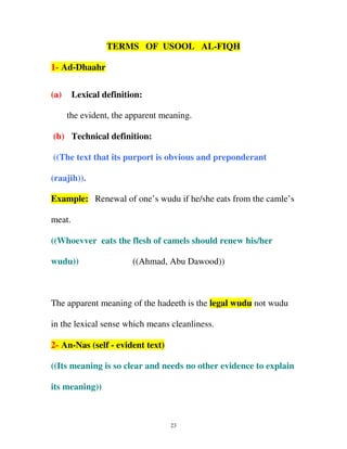 TERMS OF USOOL AL-FIQH
1- Ad-Dhaahr
(a)

Lexical definition:
the evident, the apparent meaning.

(b) Technical definition:
((The text that its purport is obvious and preponderant
(raajih)).
Example: Renewal of one’s wudu if he/she eats from the camle’s
meat.
((Whoevver eats the flesh of camels should renew his/her
wudu))

((Ahmad, Abu Dawood))

The apparent meaning of the hadeeth is the legal wudu not wudu
in the lexical sense which means cleanliness.
2- An-Nas (self - evident text)
((Its meaning is so clear and needs no other evidence to explain
its meaning))

23

 