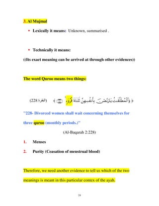 3. Al Mujmal
Lexically it means: Unknown, summarised .

Technically it means:
((Its exact meaning can be arrived at through other evidences))

The word Quroo means two things:

(228 ‫ة‬

‫)ا‬

〈 ∩⊄⊄∇∪ 4 ™ρ% πW≈=O γ¡à Ρ'/ ∅Á/ŽItƒ M≈)=Üßϑ9#ρ ®
& ÿ ã è s s nr £ Î Å
rÎ š
ó −ut à s s ø$u

"228- Divorced women shall wait concerning themselves for
three quroo (monthly periods.)"
(Al-Baqarah 2:228)
1.

Menses

2.

Purity (Ceasation of menstrual blood)

Therefore, we need another evidence to tell us which of the two
meanings is meant in this particular contex of the ayah.

24

 