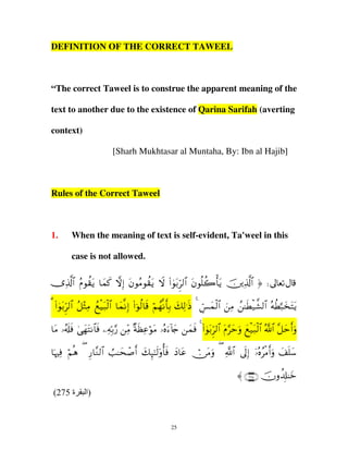 DEFINITION OF THE CORRECT TAWEEL

“The correct Taweel is to construe the apparent meaning of the
text to another due to the existence of Qarina Sarifah (averting
context)
[Sharh Mukhtasar al Muntaha, By: Ibn al Hajib]

Rules of the Correct Taweel

1.

When the meaning of text is self-evident, Ta'weel in this
case is not allowed.

”Ï%©!$# ãΠθà)tƒ $yϑx. žωÎ) tβθãΒθà)tƒ Ÿω (#4θt/Ìh9$# tβθè=à2ù'tƒ šÏ%©!$# ® d
3 #θ/hÌ9# ≅WÏΒ ì‹79# $ϑΡ) #θ9$% ΝγΡ'/ 79≡Œ 4 §ϑ9$# Β ≈Ü‹¤±9# µÜ6‚tFƒ
( 4 t $ ã ÷ ß ø t ø $ y Î ( þ ä s ö ß r Î y Ï s bÄ y ø z Ï ß s ø $ ç ä ¬ y t
$Β …&#ù ‘γFΡ$ù µ/‘ Β πàãθΒ …ν™%` ϑù 4 #θ/hÌ9# Πymρ ì‹79# !# ≅m&ρ
t ã s s 4 y t $ s Ï nÎ § iÏ × s Ï ö t ç u ! y
y s (4 t $ t § u y ø t ø$ ª $ ¨ y ru
$pκŽÏù öΝèδ ( Í‘$¨Ζ9$# Ü=≈ysô¹r& y7Í×≈s9'ρé'sù yŠ$tã ï∅tΒuρ ( «!$# ’n<Î) ÿ…çνãøΒr&uρ y#n=y™
〈 ∩⊄∠∈∪ šχρà$Î#≈yz
(275 ‫ة‬

‫)ا‬

25

 