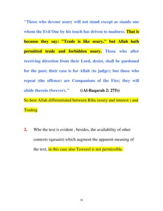"Those who devour usury will not stand except as stands one
whom the Evil One by his touch has driven to madness. That is
because they say: "Trade is like usury," but Allah hath
permitted trade and forbidden usury. Those who after
receiving direction from their Lord, desist, shall be pardoned
for the past; their case is for Allah (to judge); but those who
repeat (the offence) are Companions of the Fire; they will
abide therein (forever). "

((Al-Baqarah 2: 275))

So here Allah differentiated between Riba (usury and interest ) and
Trading

2.

Whe the text is evident , besides, the availability of other
contexts (qaraain) which augment the apparent meaning of
the text, in this case also Taweeel is not permissible.

26

 