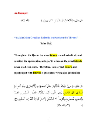 An Example
(005

)

〈 ∩∈∪ 3“uθtGó™$# Ä¸öyèø9$# ’n?tã ß≈oΗ÷q§9$# ® d

“ (Allah) Most Gracious is firmly istawa upon the Throne.”
[Taha 20:5]

Throughout the Quran the word istawa is used to indicate and
sanction the apparent meaning of it, whereas, the word istawla
never used even once. Therefore, to interpret Istawa and
substitute it with Istawla is absolutely wrong and prohibited:

§ è 5 −r Ï −Å
ΝO Θ$ƒ& πG™ ’û Ú‘{#ρ N≡θ≈yϑ¡9$# ,={ “%!# !# Ν3/‘ χ) ® d
Î u ö F $u Ï u ¡
t ny
Ï ©$ ª $ ã ä −u ž
Î
t s ø u } ô
yϑ)9$#ρ §ϑ¤±9#ρ $WWm …µ7=ôÜƒ ‘$κ]9# ≅‹9# ©´óƒ ¸yê9# ’?ã “θtG™$#
$u Z Ï y
ç ç è t u p¨ $ Ÿ ø © $ Å ø ã Ä ó ø $ nt 3 u ó
∩∈⊆∪ tÏΗs>≈yèø9$# >u‘ ª!$# x8u‘$t6s? 3 âö∆F{$#uρ ß,ù=sƒø:$# ã&s! Ÿωr& 3 ÿÍνÍö∆r'Î/ ¤N≡t¤‚|¡ãΒ tΠθàf‘Ζ9$#uρ
(054 ‫اف‬

27

‫)ا‬

〈

 