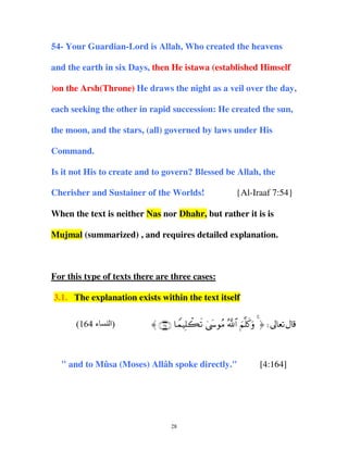 54- Your Guardian-Lord is Allah, Who created the heavens
and the earth in six Days, then He istawa (established Himself
)on the Arsh(Throne) He draws the night as a veil over the day,
each seeking the other in rapid succession: He created the sun,
the moon, and the stars, (all) governed by laws under His
Command.
Is it not His to create and to govern? Blessed be Allah, the
Cherisher and Sustainer of the Worlds!

{Al-Iraaf 7:54}

When the text is neither Nas nor Dhahr, but rather it is is
Mujmal (summarized) , and requires detailed explanation.

For this type of texts there are three cases:
3.1. The explanation exists within the text itself
(164 ‫ء‬

‫)ا‬

〈 ∩⊇∉⊆∪ $VϑŠÎ=ò6s? 4©y›θãΒ ª!$# zΝ=x.uρ 4 ® d

" and to Mûsa (Moses) Allâh spoke directly."

28

[4:164]

 