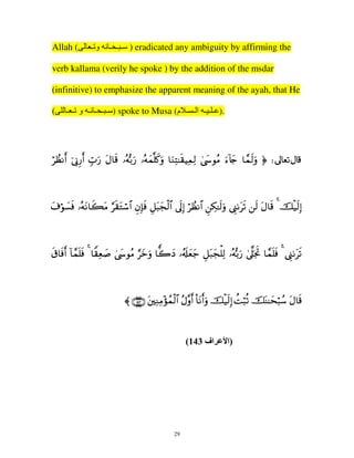Allah (

‫ ) ـ ـ ـ ﻥ و ـ‬eradicated any ambiguity by affirming the

verb kallama (verily he spoke ) by the addition of the msdar
(infinitive) to emphasize the apparent meaning of the ayah, that He
(

‫ ) ـ ـ ـ ﻥـ و ـ ـ‬spoke to Musa (‫.) ـ ـ ـ ا ـ ـ م‬

öÝàΡr& þ’ÎΤÍ‘r& Éb>u‘ tΑ$s% …çµš/u‘ …çµyϑ=x.uρ $uΖÏF≈s)ŠÏϑÏ9 4©y›θãΒ u™!%y` $£ϑs9uρ ® d

t∃öθ|¡sù …çµtΡ$x6tΒ §s)tGó™$# ÈβÎ*sù È≅t6yfø9$# ’n<Î) öÝàΡ$# ÇÅ3≈s9uρ ©Í_1ts? s9 tΑ$s% 4 šø‹s9Î)

s−$sùr& !$£ϑn=sù 4 $Z)Ïè|¹ 4©y›θãΒ §yzuρ $y2yŠ …ã&s#yèy_ È≅t7yfù=Ï9 …çµš/u‘ 4’©?pgrB $£ϑn=sù 4 ©Í_1ts?

〈 ∩⊇⊆⊂∪ tÏΖÏΒ÷σßϑø9$# ãΑ¨ρr& O$tΡr&uρ šø‹s9Î) àMö6è? šoΨ≈ysö6ß™ tΑ$s%

(143 ‫اف‬

29

‫)ا‬

 