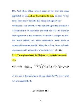 143. And when Mûsa (Moses) came at the time and place
appointed by Us, and his Lord spoke to him, he said: "O my
Lord! Show me (Yourself), that I may look upon You."
Allâh said: "You cannot see Me, but look upon the mountain if
it stands still in its place then you shall see Me." So when his
Lord appeared to the mountain, He made it collapse to dust,
and Mûsa (Moses) fell down unconscious. Then when he
recovered his senses he said: "Glory be to You, I turn to You in
repentance and I am the first of the believers." (7:143)
3.2. The explanation of the Mujmal text exists in a seperate
text.
(003 ‫ن‬

‫)اﻝ‬

〈 ∩⊂∪ zƒÍ‘É‹ΖãΒ $¨Ζä. $ΡÎ) 4 >πx.t≈t6•Β 7's#ø‹s9 ’Îû çµ≈oΨø9t“Ρr& !$ΡÎ) ® d

3- We sent it down during a blessed night: for We (ever) wish
to warn (against Evil).

(Ad-Dukhaan 44:3)

30

 