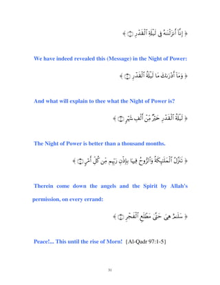 〈 ∩⊇∪ Í‘ô‰s)ø9$# Ï's#ø‹s9 ’Îû çµ≈oΨø9t“Ρr& !$ΡÎ) ®

We have indeed revealed this (Message) in the Night of Power:
〈 ∩⊄∪ Í‘ô‰s)ø9$# ä's#ø‹s9 $tΒ y71u‘÷Šr& !$tΒuρ ®

And what will explain to thee what the Night of Power is?
〈 ∩⊂∪ 9öκy− É#ø9r& ôÏiΒ ×Žöy{ Í‘ô‰s)ø9$# ä's#ø‹s9 ®

The Night of Power is better than a thousand months.
〈 ∩⊆∪ 9ö∆r& Èe≅ä. ÏiΒ ΝÍκÍh5u‘ ÈβøŒÎ*Î/ $pκŽÏù ßyρ”9$#uρ èπs3Í×≈n=yϑø9$# ãΑ¨”t∴s? ®

Therein come down the angels and the Spirit by Allah's
permission, on every errand:
〈 ∩∈∪ Ìôfx ø9$# Æìn=ôÜtΒ 4©®Lym }‘Ïδ íΟ≈n=y™ ®

Peace!... This until the rise of Morn! {Al-Qadr 97:1-5}

31

 