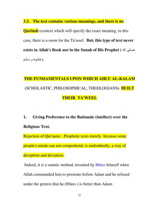 3.3. The text contains various meanings, and there is no
Qarinah (context which will specify the exact meaning, in this
case, there is a room for the Ta'weel. But, this type of text never
exists in Allah's Book nor in the Sunah of His Prophet ( ‫ا‬

‫ـ‬

‫.) ـ ـ ـ و ـ ـ‬

THE FUNDAMENTALS UPON WHICH AHLU AL-KALAM
(SCHOLASTIC, PHILOSOPHICAL, THEOLOGIANS) BUILT
THEIR TA'WEEL

1.

Giving Preference to the Rationale (intellect) over the

Religious Text.
Rejection of Qur'aanic , Prophetic texts merely because some
people's minds can not comprehend; is undoubtedly, a way of
deception and deviation.
Indeed, it is a satanic method, invented by Iblees himself when
Allah commanded him to prostrate before Adam and he refused
under the pretext that he (Iblees ) is better than Adam
32

 