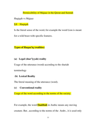 Permissibility of Majaaz in the Quran and Sunnah
Haqiqah vs Majaaz
2.1

Haqiqah

Is the literal sense of the word, for example the word Lion is meant
for a wild beast with specific features.

Types of Haqaa'iq (realities)

(a) Legal (shar’iyyah) reality
Usage of the utterance (word) according to the shariah
terminology
(b) Lexical Reality
The literal meaning of the utterance (word).
(c)

Conventional reality

Usage of the word according to the norms of the society.

For example, the word Daabbah in Arabic means any moving
creature. But , according to the norms of the Arabs , it is used only
33

 