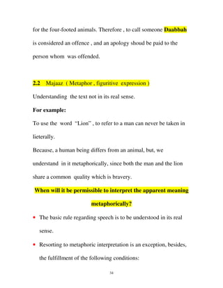 for the four-footed animals. Therefore , to call someone Daabbah
is considered an offence , and an apology shoud be paid to the
person whom was offended.

2.2

Majaaz ( Metaphor , figuritive expression )

Understanding the text not in its real sense.
For example:
To use the word “Lion” , to refer to a man can never be taken in
lieterally.
Because, a human being differs from an animal, but, we
understand in it metaphorically, since both the man and the lion
share a common quality which is bravery.
When will it be permissible to interpret the apparent meaning
metaphorically?
• The basic rule regarding speech is to be understood in its real
sense.
• Resorting to metaphoric interpretation is an exception, besides,
the fulfillment of the following conditions:
34

 