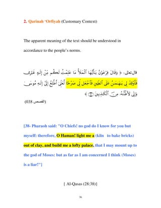 2. Qarinah ‘Orfiyah (Customary Context)

The apparent meaning of the text should be understood in
accordance to the people’s norms.

”Žxî µ≈9) Β Ν69 Mϑ=ã $Β |ϑ9$# $γƒ'≈ƒ βθãÏù Α$%ρ ® d
Î ö > s Î ô iÏ à s à ô Î t t _ y ø y • r t ã ö t ö t s u
4 y ã Ï s Î # n Î ß Î © r þ jÌ y © [ ÷ |
†›θΒ µ≈9) ’<) ì=Û& ’?è9 $mŽÀ ’< ≅è_$ù ÈÜ9# ’?ã ≈ϑ≈γ≈ƒ ’< ‰%ρ'ù
kÍ y ô $ s
eÏ $ n t ß y y t Í ô Ï ÷ r s
〈 ∩⊂∇∪ tÎ/É‹≈s3ø9$# š∅ÏΒ …çµ‘ΖàßV{ ’ÎoΤÎ)uρ
(038

‫)ا‬

[38- Pharaoh said: "O Chiefs! no god do I know for you but
myself: therefore, O Haman! light me a (kiln to bake bricks)
out of clay, and build me a lofty palace, that I may mount up to
the god of Moses: but as far as I am concerned I think (Moses)
is a liar!"]

{ Al-Qasas (28:38)}
36

 