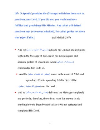 [67- O Apostle! proclaim the (Message) which has been sent to
you from your Lord. If you did not, you would not have
fulfilled and proclaimed His Mission. And Allah will defend
you from men (who mean mischief). For Allah guides not those
who reject Faith.]

• And He ( ‫ـ ـ ـ و ـ ـ‬

(Al-Maidah 5:67)

‫ ) ـ ـ ا‬advised his Ummah and explained

to them the Message of his Lord in his most eloquent and
accurate pattern of speech and Allah (

‫) ـ ـ ـ ﻥـ و ـ ـ‬

commanded him to do so.
• And He ( ‫ـ ـ ـ و ـ ـ‬

‫ ) ـ ـ ا‬strove in the cause of Allah and

spared no effort in spreading Allah's Deen till he
( ‫ـــ و ــ‬

‫ ) ـ ـ ا‬met his Lord.

• and he ( ‫ـ ـ ـ و ـ ـ‬

‫ ) ـ ـ ا‬delivered the Message completely

and perfectly, therefore, therer is no room for anyone to add
anything into the Deen because Allah (swt) has perfected and
completed His Deed.

4

 