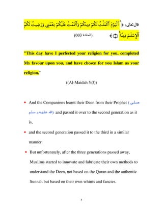 ã ä s à Å u u É y ÷ Ï ö ä ø nt à ô oø ru ö ä o Ï ö ä s à ùy ø r t ö u ø $
Ν39 MŠÊ‘ρ ©LϑèΡ Ν3‹=æ MϑÿC&ρ Ν3ΨƒŠ Ν39 M=ϑ.& Πθ‹9# 4 ® d
(003 ‫ة‬

‫)ا‬

〈 ∩⊂∪ 4 $ΨƒŠ Ν≈=™}#
Y Ï z nó M $

"This day have I perfected your religion for you, completed
My favour upon you, and have chosen for you Islam as your
religion."
((Al-Maidah 5:3))

• And the Companions learnt their Deen from their Prophet ( ‫ــ ــ‬
(
‫ــ ــ ــ و ــ ــ‬
‫و‬

‫ )اا‬and passed it over to the second generation as it
)

is,
• and the second generation passed it to the third in a similar
manner.
• But unfortunately, after the three generations passed away,
Muslims started to innovate and fabricate their own methods to
understand the Deen, not based on the Quran and the authentic
Sunnah but based on their own whims and fancies.

5

 