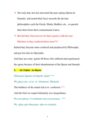 • Not only that, but also desserted the pure spring (Quran &
Sunnah) and turned their faces towards the deviant
philosophies such the Greek, Hindu, Budhist, etc... to quench
their thirst from their contaminated waters.
• But did they find answers for their queries with the nonMuslims or they confused them more?!!!
Indeed they became more confused and perplexed by Philosophy
and got lost into its labyrinths.
And here are some quotes 0f those who suffered and experienced
the agony because of their abandonment of the Quran and Sunnah.
1.

Al- Fakhr Ar-Razee

Nihaayato Iqdamo al-Oqoolo Aqalo ***
Wa ghaa yato sa’ee al-‘Alameena Dhalaalo
The boldness of the minds led us to confusion ***
And the fruit we reaped ultimately was misguidance
Wa arwaahona fi wahshatin min yosoomaana ***
Wa ghaa yato donyaana atha wa wabaalo

6

 