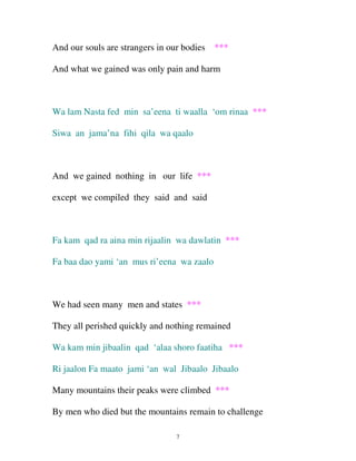 And our souls are strangers in our bodies ***
And what we gained was only pain and harm

Wa lam Nasta fed min sa’eena ti waalla ‘om rinaa ***
Siwa an jama’na fihi qila wa qaalo

And we gained nothing in our life ***
except we compiled they said and said

Fa kam qad ra aina min rijaalin wa dawlatin ***
Fa baa dao yami ‘an mus ri’eena wa zaalo

We had seen many men and states ***
They all perished quickly and nothing remained
Wa kam min jibaalin qad ‘alaa shoro faatiha ***
Ri jaalon Fa maato jami ‘an wal Jibaalo Jibaalo
Many mountains their peaks were climbed ***
By men who died but the mountains remain to challenge
7

 