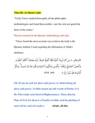Then He (Ar-Razee) said:
"Verily I have studied thoroughly all the philosophic
methodologies and found them neither cure the sick nor qench the
thirst of the seeker."
Then he returned to the Quranic methodology and said:
"I have found the most accurate way to know the truth is the
Quranic method, I read regarding the affirmation of Allah's
attributes:
Ü=Íh‹©Ü9$# ÞΟÎ=s3ø9$# ß‰yèóÁtƒ Ïµø‹s9Î) 4 $è‹ÏΗsd äο¢•Ïèø9$# ¬Tsù nο¨“Ïèø9$# ß‰ƒÌãƒ tβ%x. tΒ ® d
ãõ3tΒuρ ( Ó‰ƒÏ‰x© Ò>#x‹tã öΝçλm; ÏN$t↔ÍhŠ¡¡9$# tβρãä3ôϑtƒ zƒÏ%©!$#uρ 4 …çµãèsùötƒ ßxÎ=≈¢Á9$# ã≅yϑyèø9$#uρ
(010

)

〈 ∩⊇⊃∪ â‘θç7tƒ uθèδ y7Í×≈s9'ρé&

[10- If any do seek for glory and power, to Allah belong all
glory and power. To Him mount up (all) words of Purity: it is
He Who exalts each Deed of Righteousness. Those that lay
Plots of Evil, for them is a Penalty terrible; and the plotting of
such will be void (of result).]

((Fatir ,35:10))

8

 