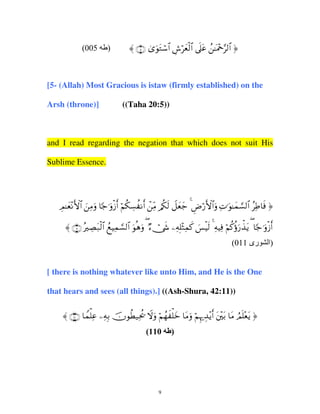 (005

)

〈 ∩∈∪ 3“uθtGó™$# Ä¸öyèø9$# ’n?tã ß≈oΗ÷q§9$# ®

[5- (Allah) Most Gracious is istaw (firmly established) on the
Arsh (throne)]

((Taha 20:5))

and I read regarding the negation that which does not suit His
Sublime Essence.

ÉΟ≈yè÷ΡF{$# zÏΒuρ $[_≡uρø—r& öΝä3Å¡à Ρr& ôÏiΒ /ä3s9 Ÿ≅yèy_ 4 ÇÚö‘F{$#uρ ÏN≡uθ≈yϑ¡¡9$# ãÏÛ$sù ®
〈 ∩⊇⊇∪ çŽÅÁt7ø9$# ßìŠÏϑ¡¡9$# uθèδuρ ( Ö™ï†x« ÏµÎ=÷WÏϑx. }§øŠs9 4 ÏµŠÏù öΝä.äτu‘õ‹tƒ ( $[_≡uρø—r&
(011 ‫رى‬

[ there is nothing whatever like unto Him, and He is the One
that hears and sees (all things).] ((Ash-Shura, 42:11))
〈 ∩⊇⊇⊃∪ $Vϑù=Ïã ÏµÎ/ šχθäÜ‹Ïtä† Ÿωuρ öΝßγx ù=yz $tΒuρ öΝÍκ‰É‰÷ƒr& t÷t/ $tΒ ÞΟn=÷ètƒ ®
(110

9

)

‫)ا‬

 