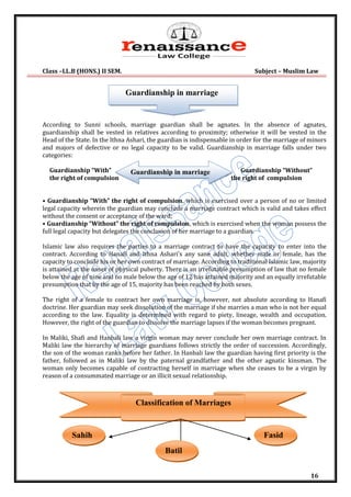 Class –LL.B (HONS.) II SEM. Subject – Muslim Law
16
According to Sunni schools, marriage guardian shall be agnates. In the absence of agnates,
guardianship shall be vested in relatives according to proximity; otherwise it will be vested in the
Head of the State. In the Ithna Ashari, the guardian is indispensable in order for the marriage of minors
and majors of defective or no legal capacity to be valid. Guardianship in marriage falls under two
categories:
Guardianship “With” Guardianship “Without”
the right of compulsion the right of compulsion
• Guardianship “With” the right of compulsion, which is exercised over a person of no or limited
legal capacity wherein the guardian may conclude a marriage contract which is valid and takes effect
without the consent or acceptance of the ward;
• Guardianship “Without” the right of compulsion, which is exercised when the woman possess the
full legal capacity but delegates the conclusion of her marriage to a guardian.
Islamic law also requires the parties to a marriage contract to have the capacity to enter into the
contract. According to Hanafi and Ithna Ashari's any sane adult, whether male or female, has the
capacity to conclude his or her own contract of marriage. According to traditional Islamic law, majority
is attained at the onset of physical puberty. There is an irrefutable presumption of law that no female
below the age of nine and no male below the age of 12 has attained majority and an equally irrefutable
presumption that by the age of 15, majority has been reached by both sexes.
The right of a female to contract her own marriage is, however, not absolute according to Hanafi
doctrine. Her guardian may seek dissolution of the marriage if she marries a man who is not her equal
according to the law. Equality is determined with regard to piety, lineage, wealth and occupation.
However, the right of the guardian to dissolve the marriage lapses if the woman becomes pregnant.
In Maliki, Shafi and Hanbali law a virgin woman may never conclude her own marriage contract. In
Maliki law the hierarchy of marriage guardians follows strictly the order of succession. Accordingly,
the son of the woman ranks before her father. In Hanbali law the guardian having first priority is the
father, followed as in Maliki law by the paternal grandfather and the other agnatic kinsman. The
woman only becomes capable of contracting herself in marriage when she ceases to be a virgin by
reason of a consummated marriage or an illicit sexual relationship.
Classification of Marriages
Sahih
Batil
Fasid
Guardianship in marriage
Guardianship in marriage
 