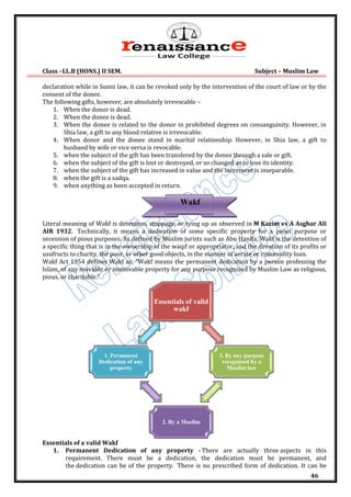 Class –LL.B (HONS.) II SEM. Subject – Muslim Law
46
declaration while in Sunni law, it can be revoked only by the intervention of the court of law or by the
consent of the donee.
The following gifts, however, are absolutely irrevocable –
1. When the donor is dead.
2. When the donee is dead.
3. When the donee is related to the donor in prohibited degrees on consanguinity. However, in
Shia law, a gift to any blood relative is irrevocable.
4. When donor and the donee stand in marital relationship. However, in Shia law, a gift to
husband by wife or vice versa is revocable.
5. when the subject of the gift has been transfered by the donee through a sale or gift.
6. when the subject of the gift is lost or destroyed, or so changed as to lose its identity.
7. when the subject of the gift has increased in value and the increment is inseparable.
8. when the gift is a sadqa.
9. when anything as been accepted in return.
Literal meaning of Wakf is detention, stoppage, or tying up as observed in M Kazim vs A Asghar Ali
AIR 1932. Technically, it means a dedication of some specific property for a pious purpose or
secession of pious purposes. As defined by Muslim jurists such as Abu Hanifa, Wakf is the detention of
a specific thing that is in the ownership of the waqif or appropriator, and the devotion of its profits or
usufructs to charity, the poor, or other good objects, in the manner of aerate or commodity loan.
Wakf Act 1954 defines Wakf as, "Wakf means the permanent dedication by a person professing the
Islam, of any movable or immovable property for any purpose recognized by Muslim Law as religious,
pious, or charitable."
Essentials of a valid Wakf
1. Permanent Dedication of any property - There are actually three aspects in this
requirement. There must be a dedication, the dedication must be permanent, and
the dedication can be of the property. There is no prescribed form of dedication. It can be
Essentials of valid
wakf
3. By any purpose
recognized by a
Muslim law
2. By a Muslim
1. Permanent
Dedication of any
property
Wakf
 