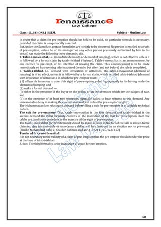 Class –LL.B (HONS.) II SEM. Subject – Muslim Law
60
In order that a claim for pre-emption should be held to be valid, no particular formula is necessary,
provided the claim is unequivocally asserted.
But, under the Sunni law, certain formalities are strictly to be observed. No person is entitled to a right
of pre-emption, unless he or his manager, or any other person previously authorised by him in his
behalf, has made the following three demands, viz.
1. Talab-i-mowasibat, i.e., immediate demand (or demand of jumping), which is not effective unless it
is followed by a formal claim by talab-i-ishhad (-below-). Talab-i-mowasibat is an announcement by
one entitled to pre-empt, of his intention of making the claim. This announcement is to be made
immediately on his receiving information of the sale, but after (and not before) the sale is completed.
2. Talab-i-ishhad, i.e., demand with invocation of witnesses. The talab-i-mowasibat (demand of
jumping) is of no effect, unless it is followed by a formal claim, which is called talab-i-ishhad (demand
with invocation of witnesses), in which the pre-emptor must:-
(1) affirm his intention to assert his right of pre-emption, referring expressly to his having made the
‘demand of jumping’ and
(2) make a formal demand —
(i) either in the presence of the buyer or the seller, or on the premises which are the subject of sale,
and
(ii) in the presence of at least two witnesses, specially called to bear witness to this demand. Any
unreasonable delay in making this second demand will defeat the pre-emptor’s right.
The Muhammadan law relating to demand before filing a suit for pre-emption is of a highly technical
nature.
The suit for pre-emption- Thus, talab-i-mowasibat is the first demand and talab-i-ishhad is the
second demand.The third formality consists of the institution of the suit for pre-emption. Both the
talabs are conditions precedem to the exercise of the right of pre-emption.
The talab-i-mowasibat (or first demand) should be made as soon as the fact of the sale is known to the
claimant. Any unreasonable or unnecessary delay will be construed as an election not to pre-empt.
(Shaikh Mohammad Rafiq v. Khalilur Rahman and anr. (1972) 11 S.C. W.R. 102)
Tender of Price not Essential:
It is not necessary to the validity of a claim of pre-emption that the pre-emptor should tender the price
at the time of talab-i-ishhad.
3. Suit: The third formality is the institution of a suit for pre-emption.
 