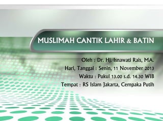 MUSLIMAH CANTIK LAHIR & BATIN
Oleh : Dr. Hj. Isnawati Rais, MA.
Hari, Tanggal : Senin, 11 November 2013
Waktu : Pukul 13.00 s.d. 14.30 WIB
Tempat : RS Islam Jakarta, Cempaka Putih
 