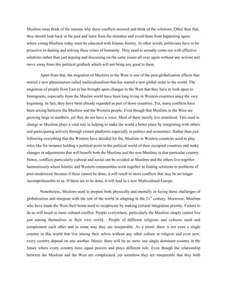 Muslims must think of the reasons why these conflicts aroused and think of the solutions. Other than that,
they should look back in the past and learn from the mistakes and avoid them from happening again
where young Muslims today must be educated with Islamic history. In other words, politicians have to be
proactive in dealing and solving these crises of humanity. They need to actually come out with effective
solutions rather than just arguing and discussing on the same issues all over again without any actions and
move away from this political gridlock which will not bring any good to them.
Apart from that, the migration of Muslims to the West is one of the post-globalization effects that
started a new phenomenon called multiculturalism that has started a new global order to the world. The
migration of people from East to has brought upon changes to the West that they have to look upon to.
Immigrants, especially from the Muslim world have been long living in Western countries since the very
beginning. In fact, they have been already regarded as part of those countries. Yet, many conflicts have
been arising between the Muslims and the Western people. Even though that Muslims in the West are
growing large in numbers, yet they do not have a voice. Most of them merely live unnoticed. This need to
change as Muslims plays a vital role in helping to make the world a better place by integrating with others
and participating actively through certain platforms especially in politics and economics. Rather than just
following everything that the Western have decided for the, Muslims in Western countries need to play
roles like for instance holding a political posts in the political world of their occupied countries and make
changes or adjustments that will benefit both the Muslims and the non-Muslims in that particular country.
Hence, conflicts particularly cultural and social can be avoided as Muslims and the others live together
harmoniously where Islamic and Western communities work together in finding solutions to problems of
post-modernism because if these cannot be done, it will result in more conflicts that may be no longer
incomprehensible to us. If these are to be done, it will lead to a new Multicultural Europe.
Nonetheless, Muslims need to prepare both physically and mentally in facing these challenges of
globalization and integrate with the rest of the world in adapting in the 21 st century. Moreover, Muslims
who have made the West their home need to reciprocate by making cultural integration priority. Failure to
do so will result in more cultural conflict. People everywhere, particularly the Muslims simply cannot live
just among themselves in their own world.

People of different religions and cultures need and

complement each other and in some way they are inseparable. As a proof, there is not even a single
country in this world that live among their selves without any other culture or religion and even now,
every country depend on one another. Hence, there will be no more one single dominant country in the
future where every country have equal powers and plays different role. Even though the relationship
between the Muslims and the West are complicated, yet somehow they are inseparable that they both

 