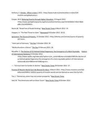 Anthony, E. Articles - What is Islam ? 2012. <http://www.huda.tv/articles/what-is-islam/534muslims-and-globalization>.
Cooper, M.A. Reducing Poverty through Higher Education. 23 August 2012.
<http://www.spotlightonpoverty.org/ExclusiveCommentary.aspx?id=b550d3c5-42e3-4bdea08c-21d14f26f493>.
Nazim,M. "Break free of feudal thinking." New Straits Times 6 March 2012: 19.
Haqqani, H. "The Real Threat to Islam." Newsweek 8 October 2012: 18-22.
Ignorance: The Source of Poverty. 15 October 2012. <http://dherbs.com/articles/source-of-poverty397.html>.
"Islam part of Germany." The Star 5 October 2010: 34.
"Multiculturalism a failure." The Star 8 February 2011: 28.
Muzaffar, C. The Decline of US Helmed Global Hegemony: the Emergence of a More Equitable Pattern
of International Relations? 4 October 2012.
<http://www.wpfdc.org/index.php?option=com_content&view=article&id=999:the-decline-ofus-helmed-global-hegemony-the-emergence-of-a-more-equitable-pattern-of-internationalrelations&catid=40&Itemid=93&lang=en>.
—. "US must learn to handle its decline." New Straits Times 28 October 2011: 17.
Poverty Of Muslim World Can't Be Blamed On West. 4 March 2011. <http://news.investors.com/ibdeditorials/030411-565012-poverty-of-muslim-world-cant-be-blamed-on-west.htm?p=full>.
Teo, J. "Democracy alone may not sustain prosperity." New Straits Times
Ved, M. "Pax Americana with an Asian Touch." New Straits Times 8 October 2012.

 