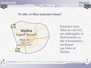 Në cilin vit fillon kalendari islam?
Kalendari islam
fillon në vitin 622,
pas shpërnguljes së
Muhammedit a.s.
dhe të besimtarëve
muslimanë
nga Meka në
Medinë.
10
HistoriMuslimanët
 