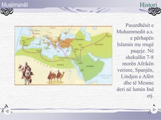 Pasardhësit e
Muhammedit a.s.
e përhapën
Islamin me rrugë
paqeje. Në
shekullin 7-8
morën Afrikën
veriore, Spanjën,
Lindjen e Afërt
dhe të Mesme
deri në lumin Ind
etj.
11
HistoriMuslimanët
 