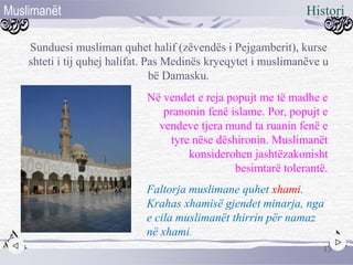 Sunduesi musliman quhet halif (zëvendës i Pejgamberit), kurse
shteti i tij quhej halifat. Pas Medinës kryeqytet i muslimanëve u
bë Damasku.
Në vendet e reja popujt me të madhe e
pranonin fenë islame. Por, popujt e
vendeve tjera mund ta ruanin fenë e
tyre nëse dëshironin. Muslimanët
konsiderohen jashtëzakonisht
besimtarë tolerantë.
Faltorja muslimane quhet xhami.
Krahas xhamisë gjendet minarja, nga
e cila muslimanët thirrin për namaz
në xhami.
13
HistoriMuslimanët
 