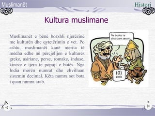 Kultura muslimane
Muslimanët e bënë borxhli njerëzinë
me kulturën dhe qytetërimin e vet. Po
ashtu, muslimanët kanë merita të
mëdha edhe në përcjelljen e kulturës
greke, asiriane, perse, romake, induse,
kineze e tjera te popujt e botës. Nga
India morën numrat dhe zhvilluan
sistemin decimal. Këta numra sot bota
i quan numra arab.
15
HistoriMuslimanët
 