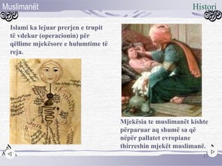 Mjekësia te muslimanët kishte
përparuar aq shumë sa që
nëpër pallatet evropiane
thirreshin mjekët muslimanë.
Islami ka lejuar prerjen e trupit
të vdekur (operacionin) për
qëllime mjekësore e hulumtime të
reja.
17
HistoriMuslimanët
 