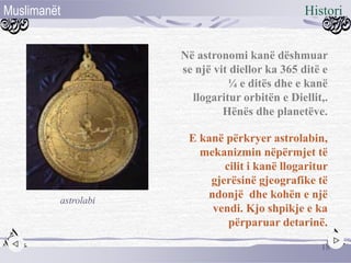 Në astronomi kanë dëshmuar
se një vit diellor ka 365 ditë e
¼ e ditës dhe e kanë
llogaritur orbitën e Diellit,.
Hënës dhe planetëve.
E kanë përkryer astrolabin,
mekanizmin nëpërmjet të
cilit i kanë llogaritur
gjerësinë gjeografike të
ndonjë dhe kohën e një
vendi. Kjo shpikje e ka
përparuar detarinë.
astrolabi
18
HistoriMuslimanët
 