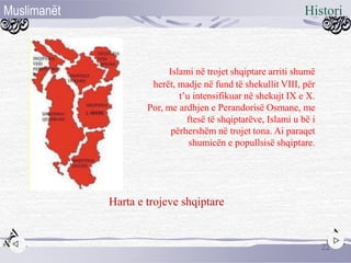 22
HistoriMuslimanët
Harta e trojeve shqiptare
Islami në trojet shqiptare arriti shumë
herët, madje në fund të shekullit VIII, për
t’u intensifikuar në shekujt IX e X.
Por, me ardhjen e Perandorisë Osmane, me
ftesë të shqiptarëve, Islami u bë i
përhershëm në trojet tona. Ai paraqet
shumicën e popullsisë shqiptare.
 