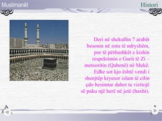 Deri në shekullin 7 arabët
besonin në zota të ndryshëm,
por të përbashkët e kishin
respektimin e Gurit të Zi –
meteoritin (Qabenë) në Mekë.
Edhe sot kjo është vendi i
shenjtëp kryesor islam të cilin
çdo besimtar duhet ta vizitojë
së paku një herë në jetë (haxhi).
4
HistoriMuslimanët
 