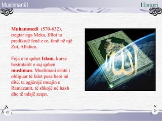 Muhammedi (570-632),
tregtar nga Meka, filloi ta
predikojë fenë e re, fenë në një
Zot, Allahun.
Feja e re quhet Islam, kurse
besimtarët e saj quhen
musliman. Muslimani është i
obliguar të falet pesë herë në
ditë, ta agjërojë muajin e
Ramazanit, të shkojë në haxh
dhe të ndajë zeqat.
5
HistoriMuslimanët
 