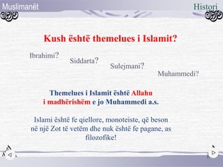 Kush është themelues i Islamit?
Ibrahimi?
Siddarta?
Muhammedi?
Sulejmani?
6
HistoriMuslimanët
Themelues i Islamit është Allahu
i madhërishëm e jo Muhammedi a.s.
Islami është fe qiellore, monoteiste, që beson
në një Zot të vetëm dhe nuk është fe pagane, as
filozofike!
 