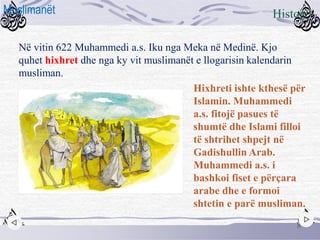 Në vitin 622 Muhammedi a.s. Iku nga Meka në Medinë. Kjo
quhet hixhret dhe nga ky vit muslimanët e llogarisin kalendarin
musliman.
Hixhreti ishte kthesë për
Islamin. Muhammedi
a.s. fitojë pasues të
shumtë dhe Islami filloi
të shtrihet shpejt në
Gadishullin Arab.
Muhammedi a.s. i
bashkoi fiset e përçara
arabe dhe e formoi
shtetin e parë musliman.
8
HistoriMuslimanët
 