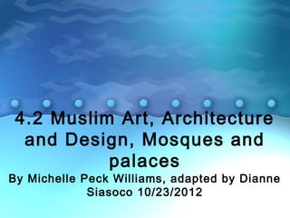 4.2 Muslim Art, Architecture
and Design, Mosques and
palaces
By Michelle Peck Williams, adapted by Dianne
Siasoco 10/23/2012
 