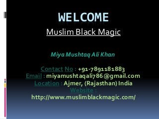 WELCOME
Muslim Black Magic
Miya Mushtaq Ali Khan
Contact No : +91-7891181883
Email : miyamushtaqali786@gmail.com
Location : Ajmer, (Rajasthan) India
Website :
http://www.muslimblackmagic.com/
 