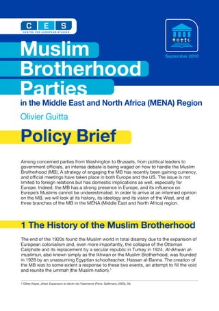 Muslim                                                                                    September 2010



Brotherhood
Parties
in the Middle East and North Africa (MENA) Region
Olivier Guitta

Policy Brief
Among concerned parties from Washington to Brussels, from political leaders to
government ofﬁcials, an intense debate is being waged on how to handle the Muslim
Brotherhood (MB). A strategy of engaging the MB has recently been gaining currency,
and ofﬁcial meetings have taken place in both Europe and the US. The issue is not
limited to foreign relations but has domestic implications as well, especially for
Europe. Indeed, the MB has a strong presence in Europe, and its inﬂuence on
Europe’s Muslims cannot be underestimated. In order to arrive at an informed opinion
on the MB, we will look at its history, its ideology and its vision of the West, and at
three branches of the MB in the MENA (Middle East and North Africa) region.




1 The History of the Muslim Brotherhood
The end of the 1920s found the Muslim world in total disarray due to the expansion of
European colonialism and, even more importantly, the collapse of the Ottoman
Caliphate and its replacement by a secular republic in Turkey in 1924. Al-Ikhwan al-
muslimun, also known simply as the Ikhwan or the Muslim Brotherhood, was founded
in 1928 by an unassuming Egyptian schoolteacher, Hassan al-Banna. The creation of
the MB was to some extent a response to these two events, an attempt to ﬁll the void
and reunite the ummah (the Muslim nation).1

1 Gilles Kepel, Jihad: Expansion et déclin de l’islamisme (Paris: Gallimard, 2003), 56.
 