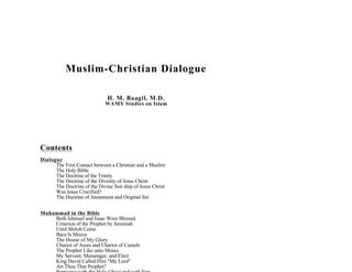 Muslim-Christian Dialogue

                              H. M. Baagil, M.D.
                             WAMY Studies on Islam




Contents
Dialogue
      The First Contact between a Christian and a Muslim
      The Holy Bible
      The Doctrine of the Trinity
      The Doctrine of the Divinity of Jesus Christ
      The Doctrine of the Divine Son ship of Jesus Christ
      Was Jesus Crucified?
      The Doctrine of Atonement and Original Sin


Muhammad in the Bible
    Both Ishmael and Isaac Were Blessed
    Criterion of the Prophet by Jeremiah
    Until Shiloh Come
    Baca Is Mecca
    The House of My Glory
    Chariot of Asses and Chariot of Camels
    The Prophet Like unto Moses
    My Servant, Messenger, and Elect
    King David Called Him My Lord
    Art Thou That Prophet?
 