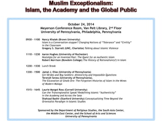 October 24, 2014 
Meyerson Conference Room, Van Pelt Library, 2nd Floor 
University of Pennsylvania, Philadelphia, Pennsylvania 
0930 – 1100 Nancy Khalek (Brown University) 
Islam is a Conversation-stopper? Changing Notions of “Tolerance” and “Civility” 
in the Classroom 
Gregory S. Starrett (UNC, Charlotte) Talking about Islamic Violence 
1110 – 1230 Aaron Hughes (University of Rochester) 
Nostalgia for an Invented Past: The Quest for an Authentic Islam 
Robert Morrison (Bowdoin College) The History of Rationalism(s?) in Islam 
1230 – 1330 Lunch Break 
1330 – 1500 Jamal J. Elias (University of Pennsylvania) 
Girl Brides and Boy Soldiers: Ahistoricity and Impossible Questions 
Terenjit Sevea (University of Pennsylvania), 
The Excavation of Ghaib Ore: The Forgotten Histories of Islam in the Mines 
of Modern Malaya 
1515 – 1645 Laurie Margot Ross (Cornell University) 
Can the Transregionalist Speak? Redefining Islamic “Authenticity” 
in the Academy and Across the Seas 
Shahzad Bashir (Stanford University) Conceptualizing Time Beyond the 
Orientalist Paradigm in Islamic Studies 
Sponsored by the Department of Religious Studies, the South Asia Center, 
the Middle East Center, and the School of Arts and Sciences 
University of Pennsylvania 
