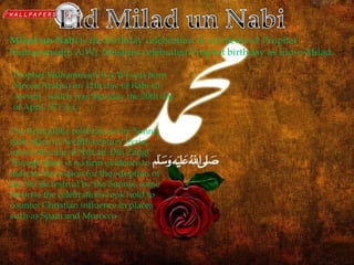 Eid Milad-un-NabiMilad-un-Nabi is the birthday celebration of our beloved Prophet
Muhammad(S.A.W). Muslims celebrated Prophet birthday as Eid-e-Milad.
Prophet Muhammad (S.A.W) was born
Mecca(Arabia) on 12th day of Rabi-ul-
Awwal , which was Monday the 20th day
of April, 571 A.C.
The first public celebrations by Sunnis
took place in twelfth-century Syria,
under the rule of Nur ad-Din Zangi
Though there is no firm evidence to
indicate the reason for the adoption of
the Shi’ite festival by the Sunnis, some
theorise the celebrations took hold to
counter Christian influence in places
such as Spain and Morocco.
 